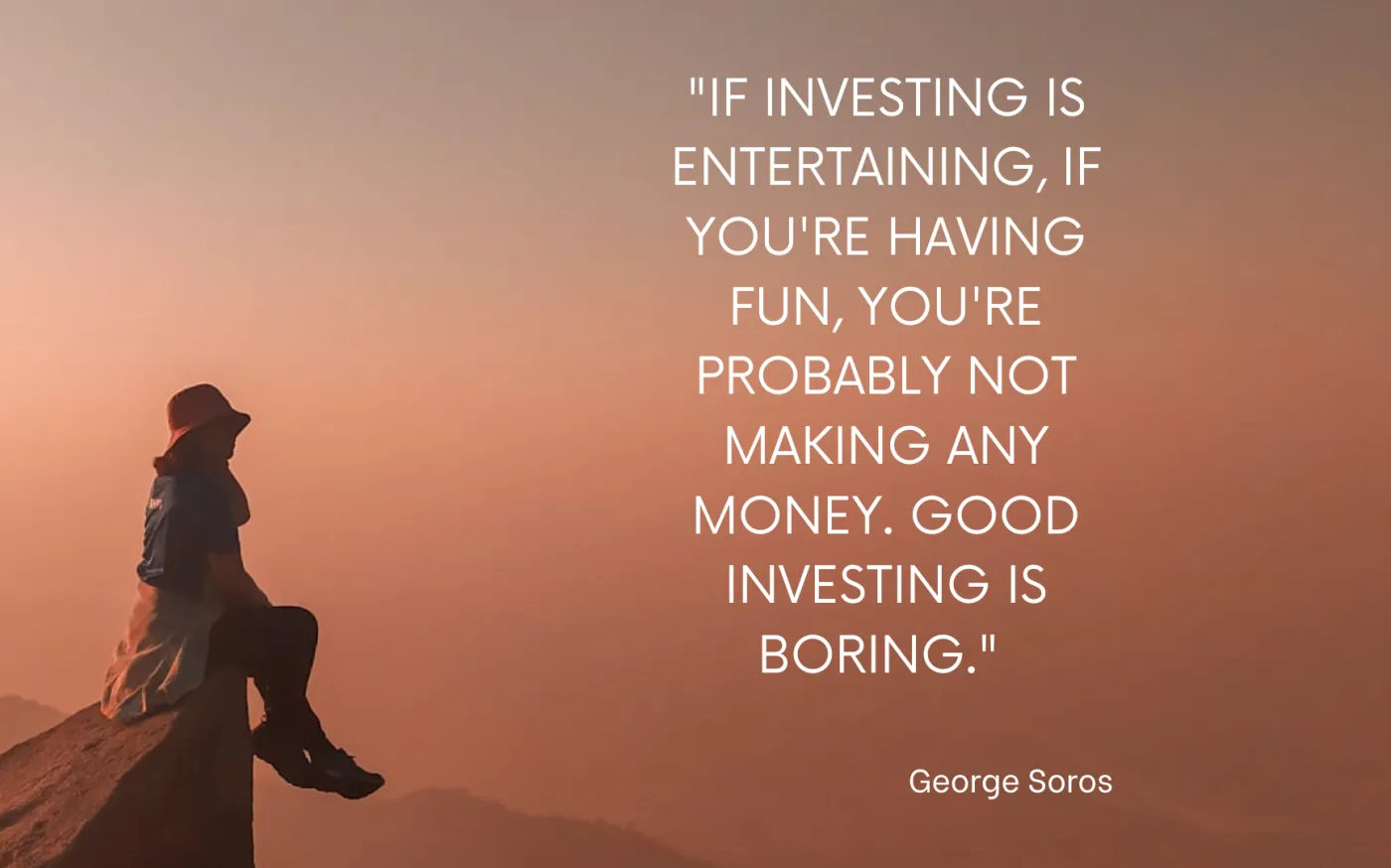 If investing is entertaining, if you're having fun, you're probably not making any money. Good Investing is boring- George Soros
