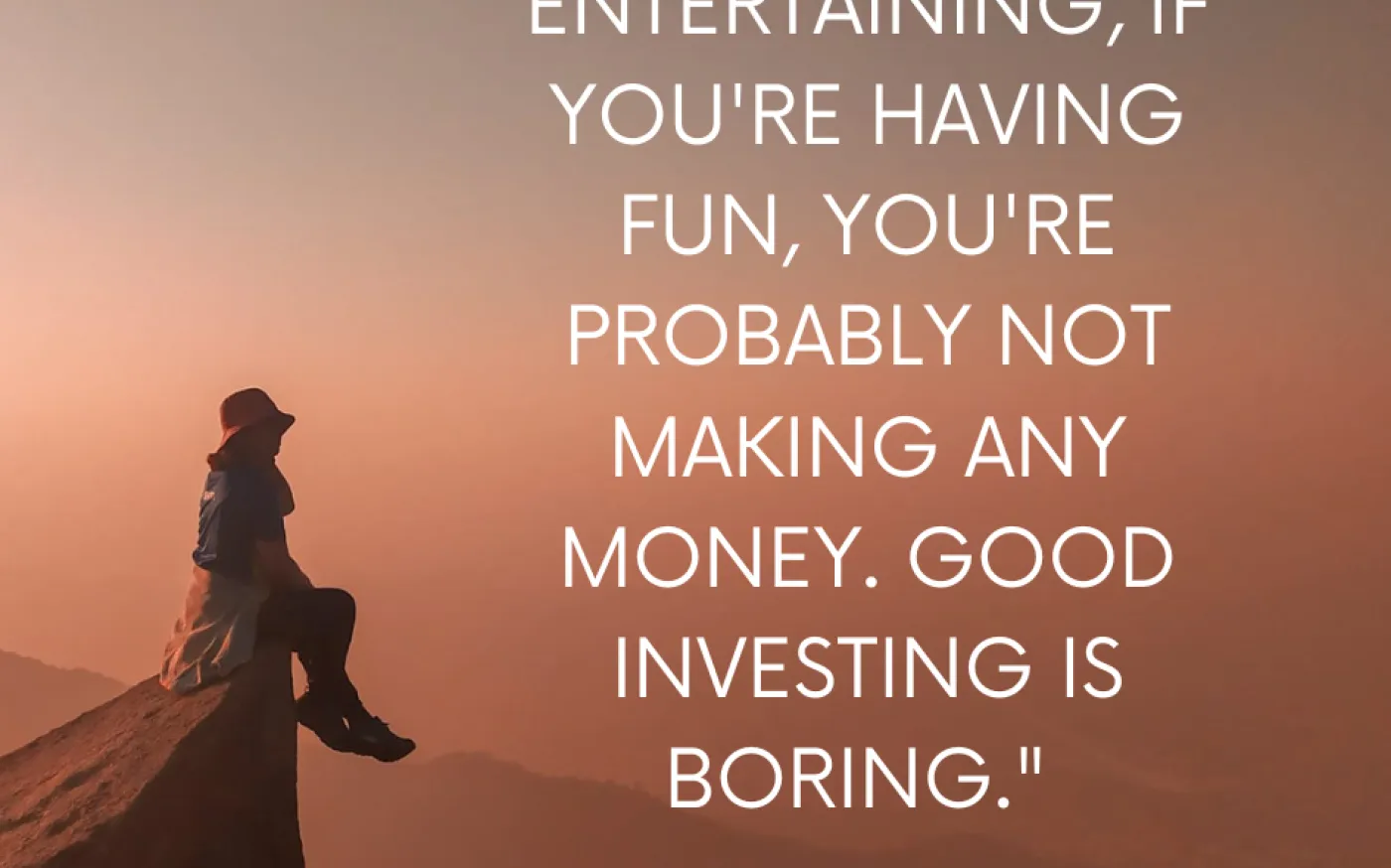 If investing is entertaining, if you're having fun, you're probably not making any money. Good Investing is boring- George Soros