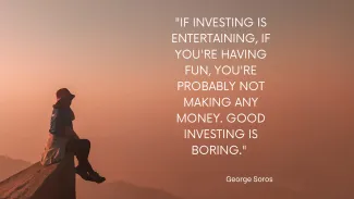If investing is entertaining, if you're having fun, you're probably not making any money. Good Investing is boring- George Soros