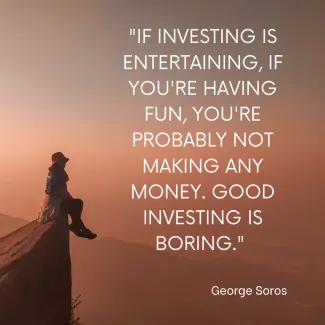 If investing is entertaining, if you're having fun, you're probably not making any money. Good Investing is boring- George Soros
